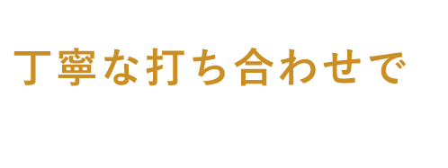 丁寧な打ち合わせで 安心